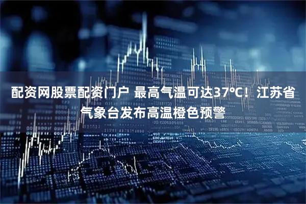 配资网股票配资门户 最高气温可达37℃！江苏省气象台发布高温橙色预警
