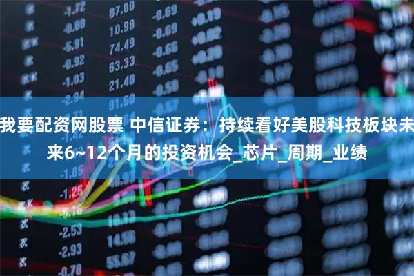 我要配资网股票 中信证券：持续看好美股科技板块未来6~12个月的投资机会_芯片_周期_业绩