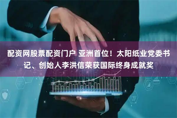 配资网股票配资门户 亚洲首位！太阳纸业党委书记、创始人李洪信荣获国际终身成就奖