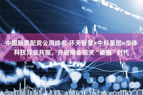 中国股票配资公司排名 环天智慧×中科星图×华体科技异业共振，开启商业航天“破圈”时代