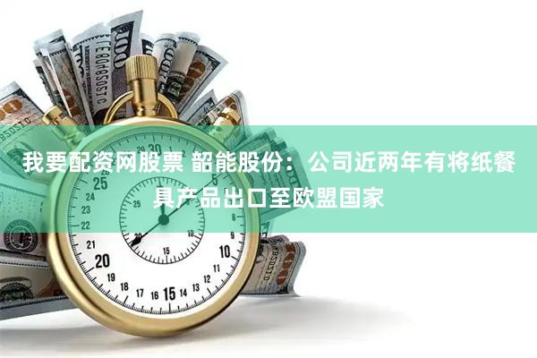 我要配资网股票 韶能股份：公司近两年有将纸餐具产品出口至欧盟国家