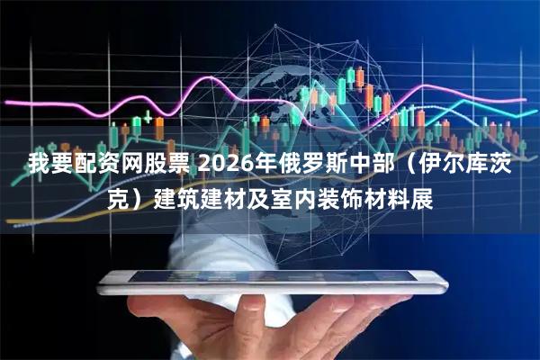 我要配资网股票 2026年俄罗斯中部(伊尔库茨克)建筑建材及室内装饰材料展