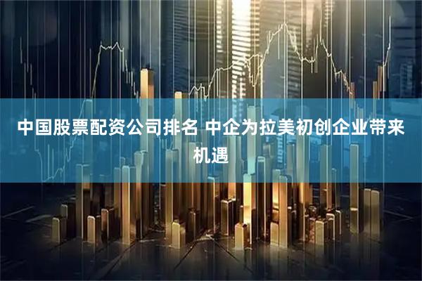 中国股票配资公司排名 中企为拉美初创企业带来机遇