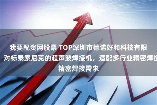 我要配资网股票 TOP深圳市德诺好和科技有限公司：对标泰索尼克的超声波焊接机，适配多行业精密焊接需求