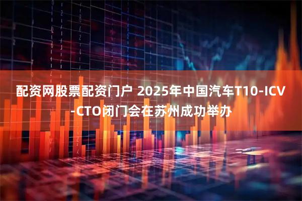 配资网股票配资门户 2025年中国汽车T10-ICV-CTO闭门会在苏州成功举办
