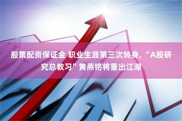 股票配资保证金 职业生涯第三次转身, “A股研究总教习”黄燕铭将重出江湖