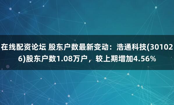 在线配资论坛 股东户数最新变动：浩通科技(301026)股东户数1.08万户，较上期增加4.56%