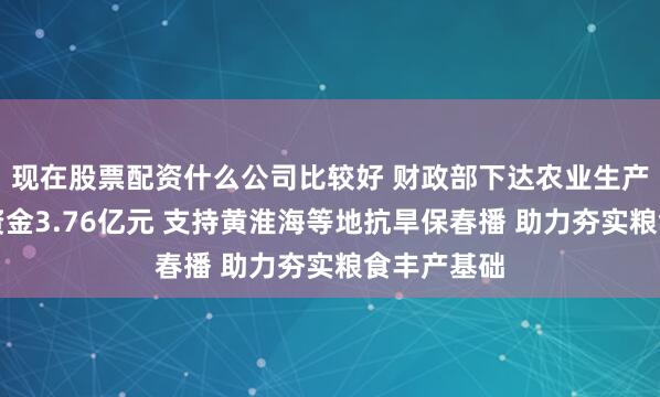 现在股票配资什么公司比较好 财政部下达农业生产防灾救灾资金3.76亿元 支持黄淮海等地抗旱保春播 助力夯实粮食丰产基础
