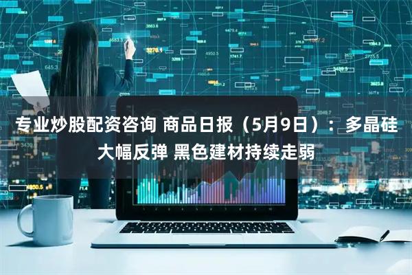 专业炒股配资咨询 商品日报（5月9日）：多晶硅大幅反弹 黑色建材持续走弱