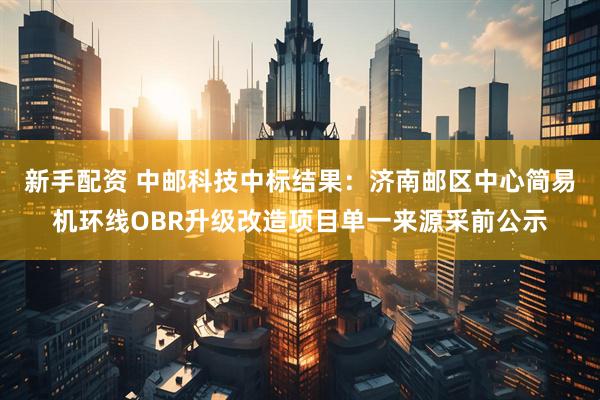 新手配资 中邮科技中标结果：济南邮区中心简易机环线OBR升级改造项目单一来源采前公示