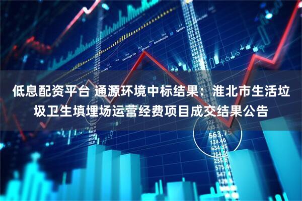 低息配资平台 通源环境中标结果：淮北市生活垃圾卫生填埋场运营经费项目成交结果公告