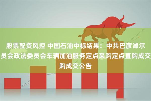股票配资风控 中国石油中标结果：中共巴彦淖尔市委员会政法委员会车辆加油服务定点采购定点直购成交公告