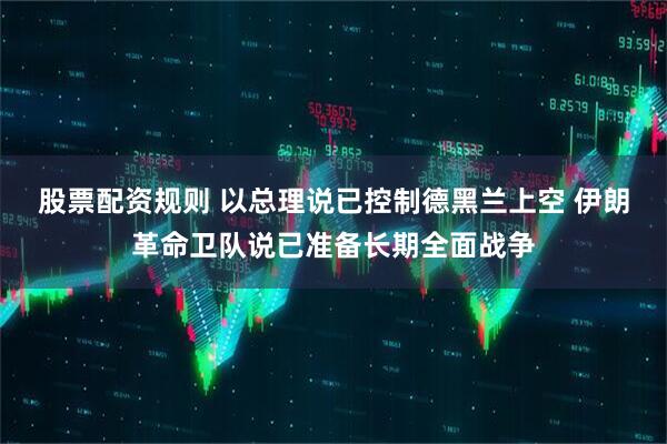 股票配资规则 以总理说已控制德黑兰上空 伊朗革命卫队说已准备长期全面战争