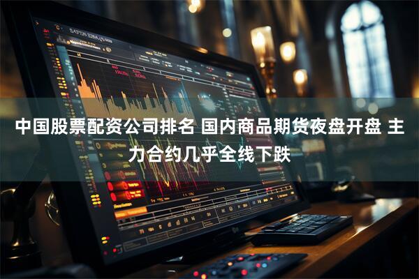 中国股票配资公司排名 国内商品期货夜盘开盘 主力合约几乎全线下跌