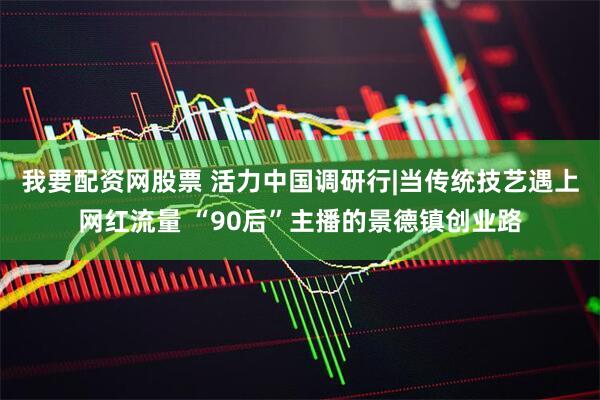 我要配资网股票 活力中国调研行|当传统技艺遇上网红流量 “90后”主播的景德镇创业路