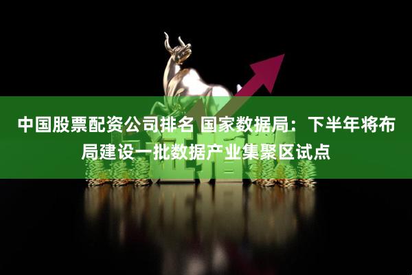 中国股票配资公司排名 国家数据局：下半年将布局建设一批数据产业集聚区试点