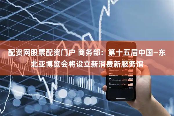 配资网股票配资门户 商务部：第十五届中国—东北亚博览会将设立新消费新服务馆