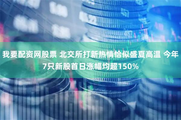 我要配资网股票 北交所打新热情恰似盛夏高温 今年7只新股首日涨幅均超150%