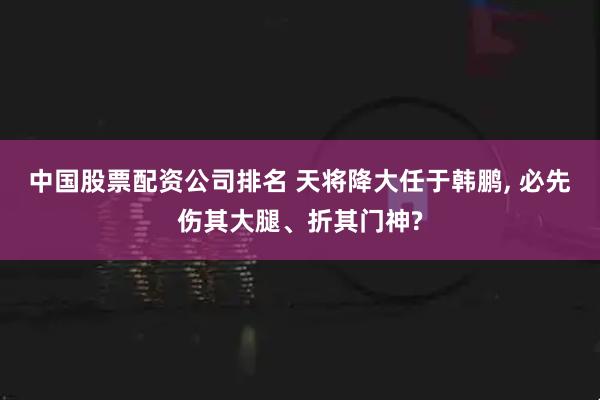 中国股票配资公司排名 天将降大任于韩鹏, 必先伤其大腿、折其门神?