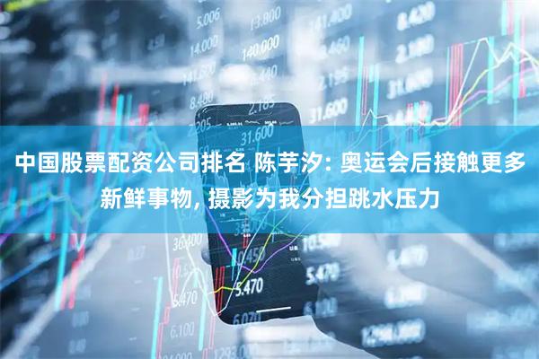 中国股票配资公司排名 陈芋汐: 奥运会后接触更多新鲜事物, 摄影为我分担跳水压力