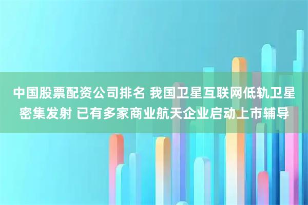 中国股票配资公司排名 我国卫星互联网低轨卫星密集发射 已有多家商业航天企业启动上市辅导