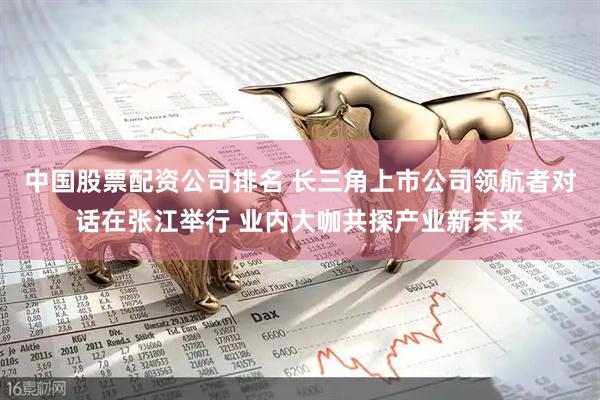 中国股票配资公司排名 长三角上市公司领航者对话在张江举行 业内大咖共探产业新未来