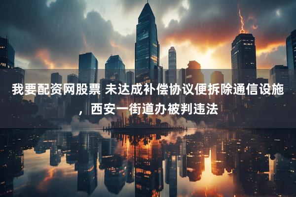 我要配资网股票 未达成补偿协议便拆除通信设施，西安一街道办被判违法