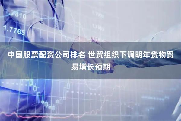 中国股票配资公司排名 世贸组织下调明年货物贸易增长预期