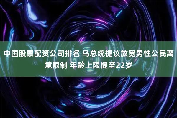 中国股票配资公司排名 乌总统提议放宽男性公民离境限制 年龄上限提至22岁