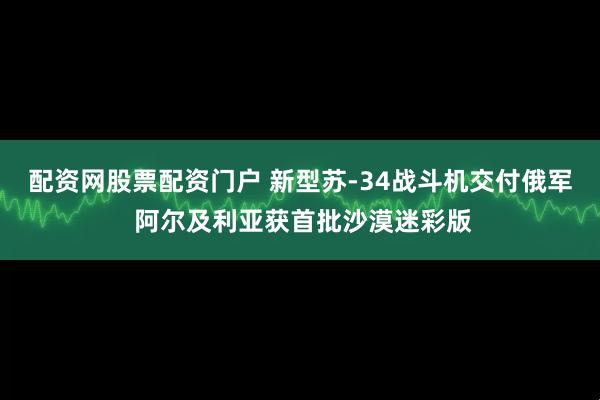 配资网股票配资门户 新型苏-34战斗机交付俄军 阿尔及利亚获首批沙漠迷彩版
