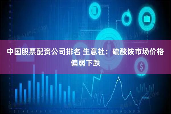 中国股票配资公司排名 生意社：硫酸铵市场价格偏弱下跌
